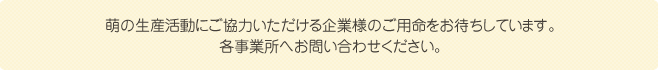 萌の生産活動にご協力いただける企業様のご用命をお待ちしています。各事業所へお問い合わせください。