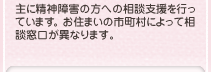 主に精神障害の方への相談支援を行っています。お住まいの市町村によって相談窓口が異なります。