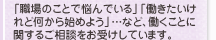 「職場のことで悩んでいる」「働きたいけれど何から始めよう」…など、働くことに関するご相談をお受けしています。