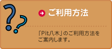 ご利用方法　「Pit八木」のご利用方法をご案内します。