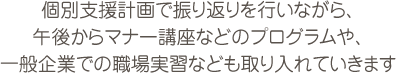 個別支援計画で振り返りを行いながら、午後からマナー講座などのプログラムや、一般企業での職場実習なども取り入れていきます。