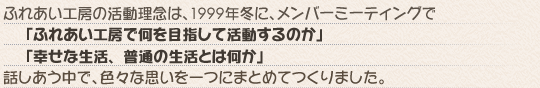 ふれあい工房の活動理念は、1999年冬に、メンバーミーティングで「ふれあい工房で何を目指して活動するのか」「幸せな生活、普通の生活とは何か」話しあう中で、色々な思いを一つにまとめてつくりました。