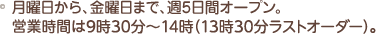 月曜日から、金曜日まで、週5日間オープン。営業時間は9時30分～14時半です。