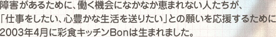 障害があるために、働く機会になかなか恵まれない人たちが、「仕事をしたい、心豊かな生活を送りたい」との願いを応援するために2003年4月に彩食キッチンBonは生まれました。