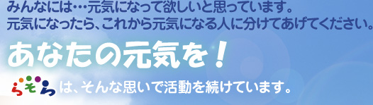 みんなには・・・元気になって欲しいと思っています。元気になったら、これから元気になる人に分けてあげてください。あなたの元気を！らそらは、そんな思いで活動を続けています。