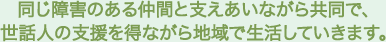 同じ障害のある仲間と支えあいながら共同で、世話人の支援を得ながら地域で生活していきます。