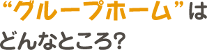 グループホームはどんなところ？