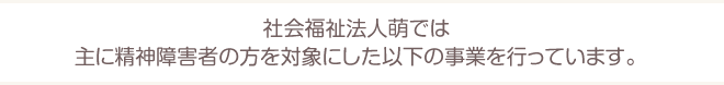 社会福祉法人萌では主に精神障害者の方を対象にした以下の事業を行っています。