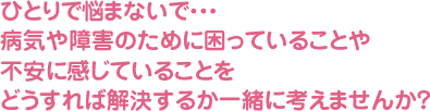 ひとりで悩まないで・・・病気や障害のために困っていることや不安に感じていることをどうすれば解決するか一緒に考えませんか？