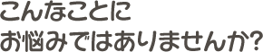 こんなことにお悩みではありませんか？