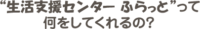 “生活支援センター ふらっと”って何をしてくれるの？