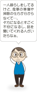 一人暮らしをしてるけど、食事の準備や掃除の仕方が分からなくて…。夕方になるとすごく不安になるし、話を聞いてくれる人がいたらなぁ。