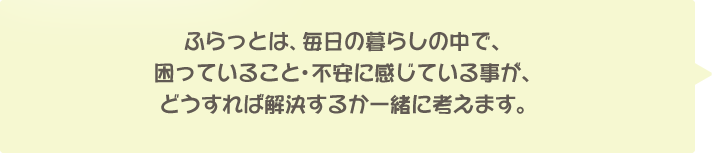 ふらっとは、毎日の暮らしの中で、困っていること・不安に感じている事が、どうすれば解決するか一緒に考えます。