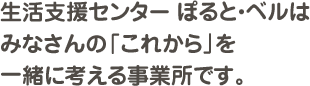 生活支援センター ぽると・ベルはみなさんの「これから」を一緒に考える事業所です。