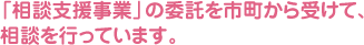 「相談支援事業」の委託を市町から受けて、相談を行っています。