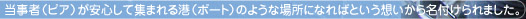 当事者（ピア）が安心して集まれる港（ポート）のような場所になればという想いから名付けられました。