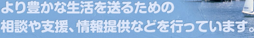 より豊かな生活を送るための相談や支援、情報提供などを行っています。