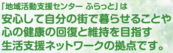 「地域活動支援センター ふらっと」は安心して自分の街で暮らせることや心の健康の回復と維持を目指す生活支援ネットワークの拠点です。