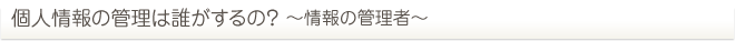 個人情報の管理は誰がするの？ ～情報の管理者～