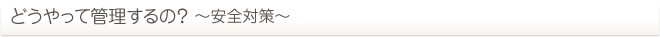 どうやって管理するの？ ～安全対策～