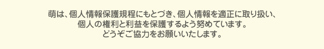 萌は、個人情報保護規程にもとづき、個人情報を適正に取り扱い、個人の権利と利益を保護するよう努めています。どうぞご協力をお願いいたします。